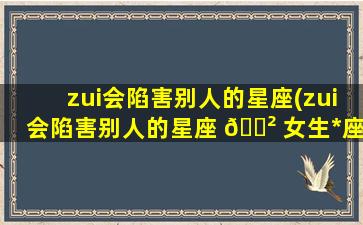 zui
会陷害别人的星座(zui
会陷害别人的星座 🌲 女生*
座)